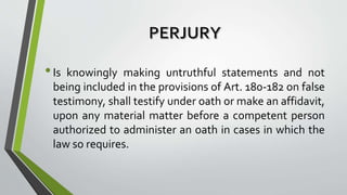 •Is knowingly making untruthful statements and not
being included in the provisions of Art. 180-182 on false
testimony, shall testify under oath or make an affidavit,
upon any material matter before a competent person
authorized to administer an oath in cases in which the
law so requires.
 