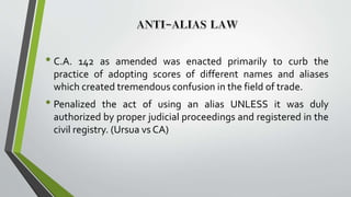 • C.A. 142 as amended was enacted primarily to curb the
practice of adopting scores of different names and aliases
which created tremendous confusion in the field of trade.
• Penalized the act of using an alias UNLESS it was duly
authorized by proper judicial proceedings and registered in the
civil registry. (Ursua vs CA)
 