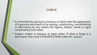• Is committed by giving to a treasury or bank note the appearance
of a genuine document or by erasing, substituting, counterfeiting
or alternating by any means the figures, letters, words or signs
contained by such notes.
• Subject matter is treasury or bank notes. If what is forge is a
document, the crime is FALSIFICATION under Art. 171/172.
 