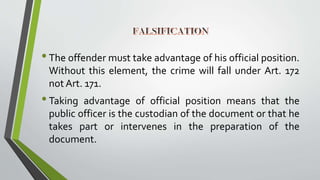 •The offender must take advantage of his official position.
Without this element, the crime will fall under Art. 172
not Art. 171.
•Taking advantage of official position means that the
public officer is the custodian of the document or that he
takes part or intervenes in the preparation of the
document.
 