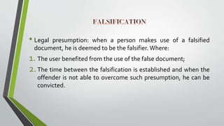 • Legal presumption: when a person makes use of a falsified
document, he is deemed to be the falsifier. Where:
1. The user benefited from the use of the false document;
2.The time between the falsification is established and when the
offender is not able to overcome such presumption, he can be
convicted.
 