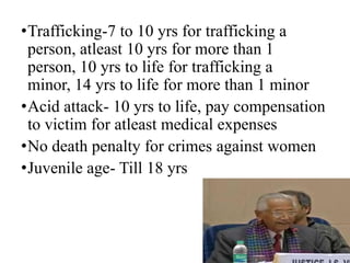 •Trafficking-7 to 10 yrs for trafficking a
 person, atleast 10 yrs for more than 1
 person, 10 yrs to life for trafficking a
 minor, 14 yrs to life for more than 1 minor
•Acid attack- 10 yrs to life, pay compensation
 to victim for atleast medical expenses
•No death penalty for crimes against women
•Juvenile age- Till 18 yrs



                                            11
 