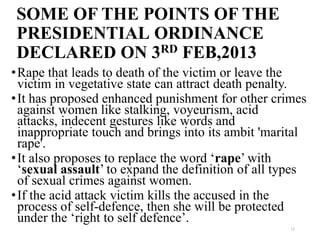 SOME OF THE POINTS OF THE
 PRESIDENTIAL ORDINANCE
 DECLARED ON 3RD FEB,2013
• Rape that leads to death of the victim or leave the
  victim in vegetative state can attract death penalty.
• It has proposed enhanced punishment for other crimes
  against women like stalking, voyeurism, acid
  attacks, indecent gestures like words and
  inappropriate touch and brings into its ambit 'marital
  rape'.
• It also proposes to replace the word ‘rape’ with
  ‘sexual assault’ to expand the definition of all types
  of sexual crimes against women.
• If the acid attack victim kills the accused in the
  process of self-defence, then she will be protected
  under the ‘right to self defence’.
                                                     12
 