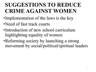SUGGESTIONS TO REDUCE
CRIME AGAINST WOMEN
•Implementation of the laws is the key
•Need of fast track courts
•Introduction of new school curriculum
 highlighting equality of women
•Reforming society by launching a strong
 movement by social/political/spiritual leaders



                                              13
 