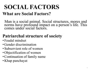 SOCIAL FACTORS
What are Social Factors?
 Man is a social animal. Social structures, mores and
 norms have profound impact on a person’s life. This
 comes under social factors.

Patriarchal structure of society
• Feudal mindset
• Gender discrimination
• Subservient role of women
• Objectification of women
• Continuation of family name
• Khap panchayat
                                                    6
 
