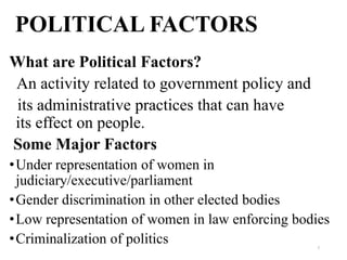 POLITICAL FACTORS
What are Political Factors?
An activity related to government policy and
its administrative practices that can have
its effect on people.
Some Major Factors
• Under representation of women in
  judiciary/executive/parliament
• Gender discrimination in other elected bodies
• Low representation of women in law enforcing bodies
• Criminalization of politics                     7
 