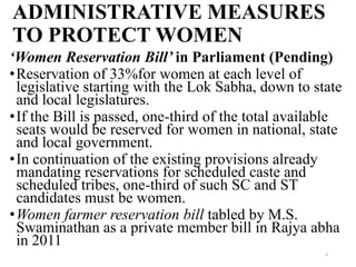 ADMINISTRATIVE MEASURES
TO PROTECT WOMEN
‘Women Reservation Bill’ in Parliament (Pending)
•Reservation of 33%for women at each level of
 legislative starting with the Lok Sabha, down to state
 and local legislatures.
•If the Bill is passed, one-third of the total available
 seats would be reserved for women in national, state
 and local government.
•In continuation of the existing provisions already
 mandating reservations for scheduled caste and
 scheduled tribes, one-third of such SC and ST
 candidates must be women.
•Women farmer reservation bill tabled by M.S.
 Swaminathan as a private member bill in Rajya abha
 in 2011
                                                     9
 