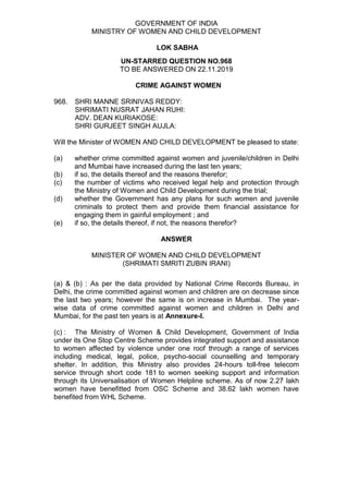GOVERNMENT OF INDIA
MINISTRY OF WOMEN AND CHILD DEVELOPMENT
LOK SABHA
UN-STARRED QUESTION NO.968
TO BE ANSWERED ON 22.11.2019
CRIME AGAINST WOMEN
968. SHRI MANNE SRINIVAS REDDY:
SHRIMATI NUSRAT JAHAN RUHI:
ADV. DEAN KURIAKOSE:
SHRI GURJEET SINGH AUJLA:
Will the Minister of WOMEN AND CHILD DEVELOPMENT be pleased to state:
(a) whether crime committed against women and juvenile/children in Delhi
and Mumbai have increased during the last ten years;
(b) if so, the details thereof and the reasons therefor;
(c) the number of victims who received legal help and protection through
the Ministry of Women and Child Development during the trial;
(d) whether the Government has any plans for such women and juvenile
criminals to protect them and provide them financial assistance for
engaging them in gainful employment ; and
(e) if so, the details thereof, if not, the reasons therefor?
ANSWER
MINISTER OF WOMEN AND CHILD DEVELOPMENT
(SHRIMATI SMRITI ZUBIN IRANI)
(a) & (b) : As per the data provided by National Crime Records Bureau, in
Delhi, the crime committed against women and children are on decrease since
the last two years; however the same is on increase in Mumbai. The year-
wise data of crime committed against women and children in Delhi and
Mumbai, for the past ten years is at Annexure-I.
(c) : The Ministry of Women & Child Development, Government of India
under its One Stop Centre Scheme provides integrated support and assistance
to women affected by violence under one roof through a range of services
including medical, legal, police, psycho-social counselling and temporary
shelter. In addition, this Ministry also provides 24-hours toll-free telecom
service through short code 181 to women seeking support and information
through its Universalisation of Women Helpline scheme. As of now 2.27 lakh
women have benefitted from OSC Scheme and 38.62 lakh women have
benefited from WHL Scheme.
 