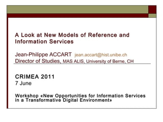A Look at New Models of Reference and Information Services Jean-Philippe ACCART  [email_address]   Director of Studies,  MAS ALIS, University of Berne, CH     CRIMEA 2011   7 June  Workshop «New Opportunities for Information Services in a Transformative Digital Environment» 