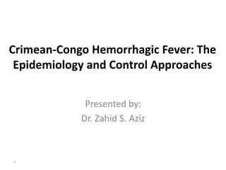 Crimean-Congo Hemorrhagic Fever: The
Epidemiology and Control Approaches
Presented by:
Dr. Zahid S. Aziz
1
 