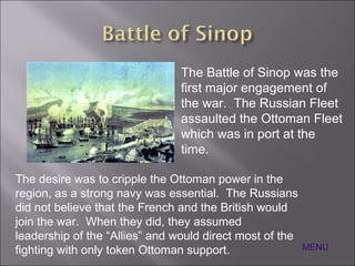 MENU The Battle of Sinop was the first major engagement of the war.  The Russian Fleet assaulted the Ottoman Fleet which was in port at the time. The desire was to cripple the Ottoman power in the region, as a strong navy was essential.  The Russians did not believe that the French and the British would join the war.  When they did, they assumed leadership of the “Allies” and would direct most of the fighting with only token Ottoman support. 