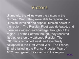 Ultimately, the Allies were the victors in the Crimean War.  They were able to repulse the Russian invasion and cripple Russian power in the region.  The Russian Fleet was defeated, and there was widespread damage throughout the region.  For their efforts though, they received little other then a weakened Russia.  The Ottomans remained weak and eventually collapsed in the First World War.  The French Empire failed in the Franco-Prussian War of 1871, and gave up its claims to the region. MENU 