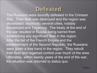 MENU The Russians were soundly defeated in the Crimean War.  Their fleet was destroyed and the region was devastated, especially several cities, notably Sevastopol and Taganrog.  The treaty at the end of the war resulted in Russia being barred from establishing any significant fleet in the region. After the fall of the French Empire and the establishment of the Second Republic, the Russians were given a free hand in the region.  They rebuilt their fleet and regained control over much of the area.  Ultimately, within twenty years of the end of the war, the situation was returned to status quo. 