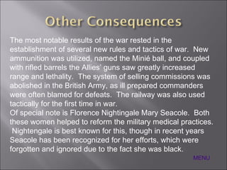 The most notable results of the war rested in the establishment of several new rules and tactics of war.  New ammunition was utilized, named the  Minié ball, and coupled with rifled barrels the Allies’ guns saw greatly increased range and lethality.  The system of selling commissions was abolished in the British Army, as ill prepared commanders were often blamed for defeats.  The railway was also used tactically for the first time in war. Of special note is Florence Nightingale Mary Seacole.  Both these women helped to reform the military medical practices.  Nightengale is best known for this, though in recent years Seacole has been recognized for her efforts, which were forgotten and ignored due to the fact she was black. MENU 