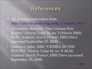 All pictures were taken from  http://en.wikipedia.org/wiki/Crimean_War Cavendish, Richard. "The Crimean War Begins."  History Today  54, no. 3 (March 2004): 55-55.  Academic Search Premier , EBSCO host  (accessed September 23, 2008). Hannavy, John. 2004. "CRIMEA IN THE ROUND."  History Today  54, no. 9: 40-45.  Academic Search Premier , EBSCO host  (accessed September 23, 2008). MENU 