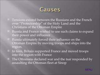 Tensions existed between the Russians and the French over “Protectorship” of the Holy Land and the Christians of the Ottoman Empire Russia and France wished to use such claims to expand their power and influence Russia ultimately forced their influence on the Ottoman Empire by moving troops and ships into the region. In turn, Britain supported France and moved troops into the region with France The Ottomans declared war and the tsar responded by assaulting the Ottoman fleet at Sinop MENU 
