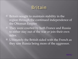 Britain sought to maintain stability in the region through the continued independence of the Ottoman Empire They were courted by both France and Russia to either stay out of the war or join their own sides. Ultimately the British sided with the French as they saw Russia being more of the aggressor. MENU 