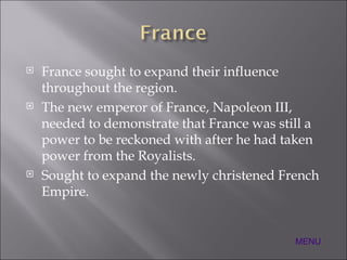 France sought to expand their influence throughout the region. The new emperor of France, Napoleon III, needed to demonstrate that France was still a power to be reckoned with after he had taken power from the Royalists. Sought to expand the newly christened French Empire. MENU 