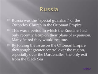 Russia was the “special guardian” of the Orthodox Church in the Ottoman Empire. This was a period in which the Russians had only recently letup on their plans of expansion.  Many feared they would resume. By forcing the issue on the Ottoman Empire they sought greater control over the region, especially over the Dardenalles, the only exit from the Black Sea MENU 