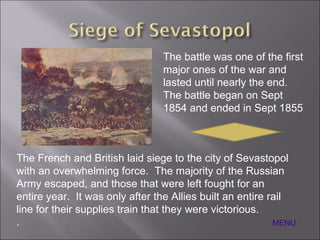 The battle was one of the first major ones of the war and lasted until nearly the end.  The battle began on Sept 1854 and ended in Sept 1855 The French and British laid siege to the city of Sevastopol with an overwhelming force.  The majority of the Russian Army escaped, and those that were left fought for an entire year.  It was only after the Allies built an entire rail line for their supplies train that they were victorious. . MENU 