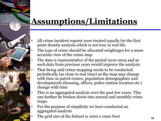 12
Assumptions/Limitations
• All crime incident reports were treated equally for the first
point density analysis which is not true in real life.
• The type of crime should be allocated weightages for a more
accurate view of the crime map
• The data is representative of the period 2010-2015 and as
such data from previous years would improve the analysis
• That being said crime mapping needs to be conducted
periodically (as close to real time) as the map may change
with time as patrol routes, population demographics and
developments (housing, offices, police station location etc.)
change with time
• This is an aggregated analysis over the past few years. This
can further be broken down into annual and monthly crime
maps.
• For the purpose of simplicity we have conducted an
aggregated analysis
• The grid size of the fishnet is 1000 x 1000 Feet
 
