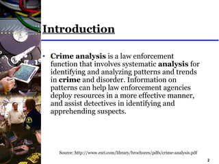 2
Introduction
• Crime analysis is a law enforcement
function that involves systematic analysis for
identifying and analyzing patterns and trends
in crime and disorder. Information on
patterns can help law enforcement agencies
deploy resources in a more effective manner,
and assist detectives in identifying and
apprehending suspects.
Source: http://www.esri.com/library/brochures/pdfs/crime-analysis.pdf
 