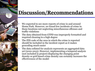 20
Discussion/Recommendations
• We expected to see more reports of crime in and around
Home Park. However, we found few incidents of crime in
those locations not neglecting miscellaneous offenses and
traffic violations
• The data obtained from GTPD was improperly formatted and
required cleaning to a high degree
• The PIN code of the area in which the crime is reported
should be included in the incident report as it makes
geocoding much easier
• The data collated for analysis represents an aggregated data
set (2010-2015). However, implementing a temporal analysis
(not included in project) displaying the changing point
density or grid based crime density can certainly increases the
effectiveness of the model
 