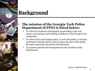 3
Background
• The mission of the Georgia Tech Police
Department (GTPD) is listed below:
 To strive for excellence and integrity in providing a safe and
secure environment and instilling confidence in the Georgia Tech
community.
 To enforce laws and campus policy, to serve the public, to prevent
and detect criminal activity, and to reduce the fears of the public
through community interaction and education.
 To promote growth and development for the members of the
Department.
Source: GTPD Website
 