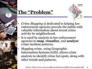 4
The “Problem”
• Crime Mapping is dedicated to helping law
enforcement agencies provide the public with
valuable information about recent crime
activity by neighborhood.
• It is used by analysts in law enforcement
agencies to map, visualize, and analyze
crime incident patterns.
• Mapping crime, using Geographic
Information Systems (GIS), allows crime
analysts to identify crime hot spots, along with
other trends and patterns.
Source: http://www.esri.com/library/brochures/pdfs/crime-analysis.pdf
 