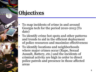 5
Objectives
• To map incidents of crime in and around
Georgia tech for the period 2010-2015 (To
date)
• To identify crime hot spots and other patterns
and trends to aid in the efficient deployment
of police resources and maximize effectiveness
• To identify locations and neighborhoods
where major crimes occur (Rape, Sexual
Assault, Battery, etc.) and the incidents of
criminal activity are high in order to direct
police patrols and presence in those affected
areas
 