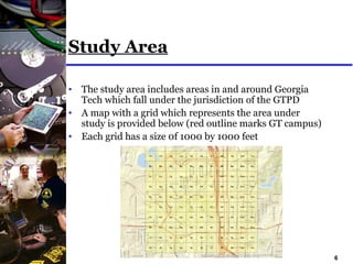 6
Study Area
• The study area includes areas in and around Georgia
Tech which fall under the jurisdiction of the GTPD
• A map with a grid which represents the area under
study is provided below (red outline marks GT campus)
• Each grid has a size 0f 1000 by 1000 feet
 