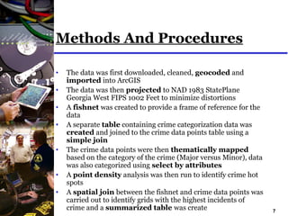 7
Methods And Procedures
• The data was first downloaded, cleaned, geocoded and
imported into ArcGIS
• The data was then projected to NAD 1983 StatePlane
Georgia West FIPS 1002 Feet to minimize distortions
• A fishnet was created to provide a frame of reference for the
data
• A separate table containing crime categorization data was
created and joined to the crime data points table using a
simple join
• The crime data points were then thematically mapped
based on the category of the crime (Major versus Minor), data
was also categorized using select by attributes
• A point density analysis was then run to identify crime hot
spots
• A spatial join between the fishnet and crime data points was
carried out to identify grids with the highest incidents of
crime and a summarized table was create
 