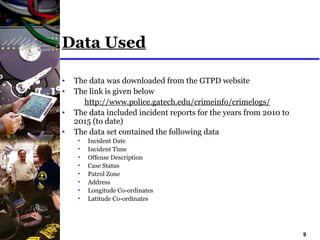 9
Data Used
• The data was downloaded from the GTPD website
• The link is given below
http://www.police.gatech.edu/crimeinfo/crimelogs/
• The data included incident reports for the years from 2010 to
2015 (to date)
• The data set contained the following data
• Incident Date
• Incident Time
• Offense Description
• Case Status
• Patrol Zone
• Address
• Longitude Co-ordinates
• Latitude Co-ordinates
 