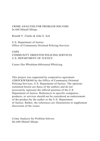 CRIME ANALYSIS FOR PROBLEM SOLVERS
In 660 SSmall SSteps
Ronald V. Clarke & John E. Eck
U.S. Department of Justice
Office of Community Oriented Policing Services
COPS
COMMUNITY ORIENTED POLICING SERVICES
U.S. DEPARTMENT OF JUSTICE
Center ffor PProblem-OOriented PPolicing
This project was supported by cooperative agreement
#2003CKWXK048 by the Office of Community Oriented
Policing Services, U.S. Department of Justice. The opinions
contained herein are those of the authors and do not
necessarily represent the official position of the U.S.
Department of Justice. References to specific companies,
products, or services should not be considered an endorsement
of the product by the author or the U.S. Department
of Justice. Rather, the references are illustrations to supplement
discussion of the issues.
Crime Analysis for Problem Solvers
IIn 660 SSmall SSteps
 