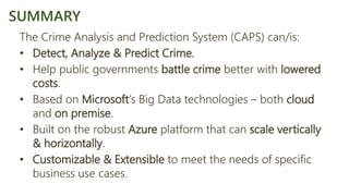 The Crime Analysis and Prediction System (CAPS) can/is:
• Detect, Analyze & Predict Crime.
• Help public governments battle crime better with lowered
costs.
• Based on Microsoft’s Big Data technologies – both cloud
and on premise.
• Built on the robust Azure platform that can scale vertically
& horizontally.
• Customizable & Extensible to meet the needs of specific
business use cases.
SUMMARY
 