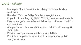 • Leverages Open Data initiatives by government bodies
worldwide.
• Based on Microsoft’s Big Data technologies stack.
• Capable of handling Big Data’s Velocity, Volume and Veracity.
• Easy to integrate, assemble and develop customized end-to-
end solutions.
• Analyze various types of data feeds - real time streaming &
static data.
• Provides comprehensive analytical capabilities.
• Predict crime patterns for efficient deployment of public
safety resources.
CAPS - Solution
 