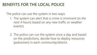 The police can use the system in two ways:
1. The system can alert that a crime is imminent (in the
next 4 hours) based on any new traffic or weather
event/s.
2. The police can run the system once a day and based
on the predictions, decide how to deploy resources
(policemen) in each community/district.
BENEFITS FOR THE LOCAL POLICE
 