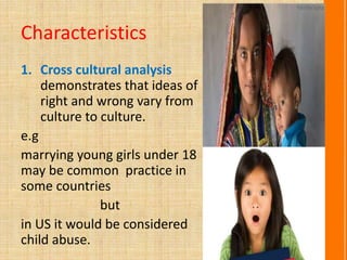 Characteristics
1. Cross cultural analysis
demonstrates that ideas of
right and wrong vary from
culture to culture.
e.g
marrying young girls under 18
may be common practice in
some countries
but
in US it would be considered
child abuse.
 