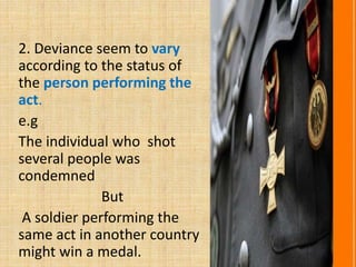 2. Deviance seem to vary
according to the status of
the person performing the
act.
e.g
The individual who shot
several people was
condemned
But
A soldier performing the
same act in another country
might win a medal.
 