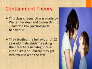 Containment Theory
 This classic research was made by
Walter Reckless and Simon Dinitiz
, illustrate the psychological
behaviour.
 They studied the behaviour of 12
year old male students asking
their teachers to categorize as
either likely or unlikely they get
into trouble with the law.
 