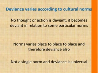 Deviance varies according to cultural norms
No thought or action is deviant, it becomes
deviant in relation to some particular norms
Norms varies place to place to place and
therefore deviance also
Not a single norm and deviance is universal
 