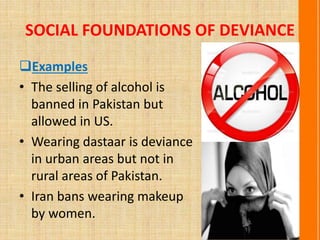 SOCIAL FOUNDATIONS OF DEVIANCE
Examples
• The selling of alcohol is
banned in Pakistan but
allowed in US.
• Wearing dastaar is deviance
in urban areas but not in
rural areas of Pakistan.
• Iran bans wearing makeup
by women.
 