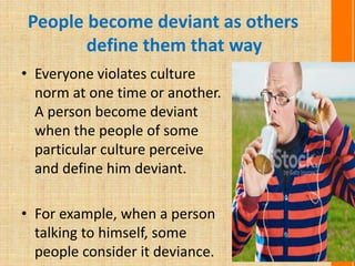 People become deviant as others
define them that way
• Everyone violates culture
norm at one time or another.
A person become deviant
when the people of some
particular culture perceive
and define him deviant.
• For example, when a person
talking to himself, some
people consider it deviance.
 
