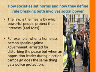 How societies set norms and how they define
rule breaking both involves social power
• The law, is the means by which
powerful people protect their
interests.(Karl Max)
• For example, when a homeless
person speaks against
government, arrested for
disturbing the peace but when an
opposition leader during election
campaign does the same thing
gets police protection.
 
