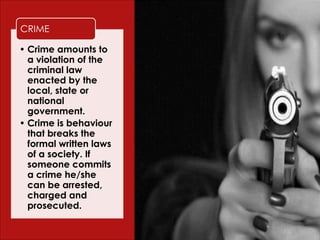 Crime
• Crime amounts to
a violation of the
criminal law
enacted by the
local, state or
national
government.
• Crime is behaviour
that breaks the
formal written laws
of a society. If
someone commits
a crime he/she
can be arrested,
charged and
prosecuted.
CRIME
 