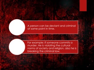 A person can be deviant and criminal
at same point in time.
For example: If someone commits a
murder. He is violating the cultural
norms of society and religion, also he is
breaking the criminal law.
 