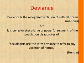 Deviance
Deviance is the recognized violation of cultural norms.
(macionis)
Or
it is behavior that a large or powerful segment of the
population disapproves of.
"Sociologists use the term deviance to refer to any
violation of norms.”
(Henslin)
 