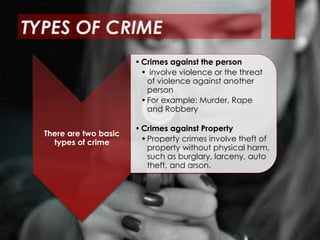 TYPES OF CRIME
There are two basic
types of crime
•Crimes against the person
• involve violence or the threat
of violence against another
person
•For example: Murder, Rape
and Robbery
•Crimes against Property
•Property crimes involve theft of
property without physical harm,
such as burglary, larceny, auto
theft, and arson.
 