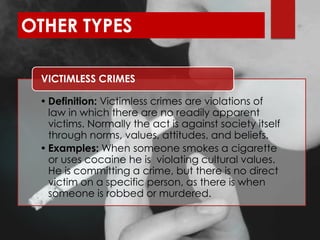 OTHER TYPES
• Definition: Victimless crimes are violations of
law in which there are no readily apparent
victims. Normally the act is against society itself
through norms, values, attitudes, and beliefs.
• Examples: When someone smokes a cigarette
or uses cocaine he is violating cultural values.
He is committing a crime, but there is no direct
victim on a specific person, as there is when
someone is robbed or murdered.
VICTIMLESS CRIMES
 