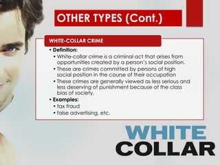 OTHER TYPES (Cont.)
• Definition:
• White-collar crime is a criminal act that arises from
opportunities created by a person’s social position.
• These are crimes committed by persons of high
social position in the course of their occupation
• These crimes are generally viewed as less serious and
less deserving of punishment because of the class
bias of society.
• Examples:
• tax fraud
• false advertising, etc.
WHITE-COLLAR CRIME
 